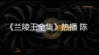 《蘭陵王全集》熱播 陳曉東自毀造型遭吐槽【電視劇】風尚中國網