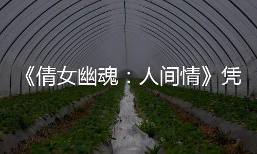 《倩女幽魂：人間情》憑什么挑戰(zhàn)經(jīng)典？五場(chǎng)重頭打戲青出于藍(lán)