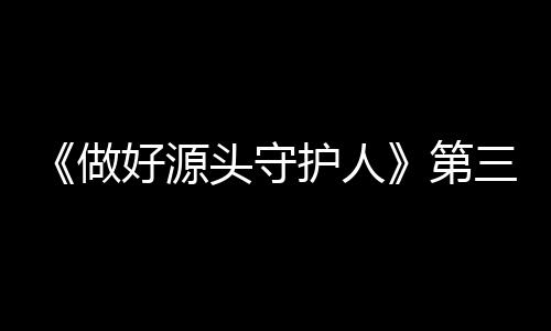《做好源頭守護(hù)人》第三集《逐源而上