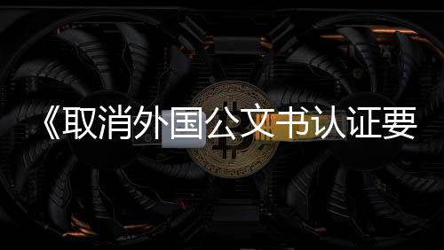 《取消外國公文書認證要求的公約》在中國生效實施