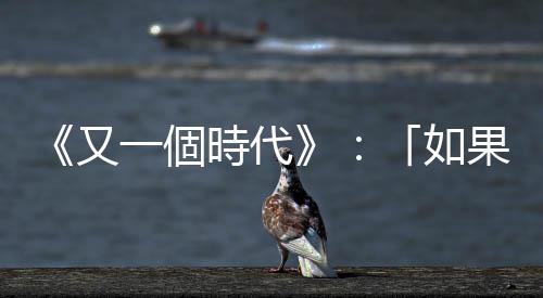 《又一個時代》：「如果」的重要，陳冠中給香港人的史識與開示