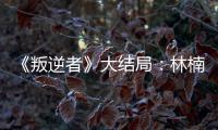 《叛逆者》大結局：林楠笙向藍心怡求婚，林楠笙朱怡貞錯過了嗎?