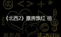 《北西2》票房飄紅 祖峰書法擔(dān)當網(wǎng)友盛贊