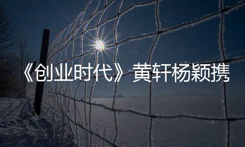 《創(chuàng)業(yè)時(shí)代》黃軒楊穎攜手創(chuàng)業(yè)