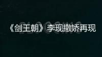 《劍王朝》李現撒嬌再現“捏耳朵”名場面