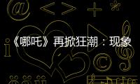 《哪吒》再掀狂潮：現(xiàn)象級續(xù)作的制勝之道