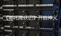 《哪吒降妖記》開啟神火國之旅，蔣依依吳佳怡笑點淚點齊飛