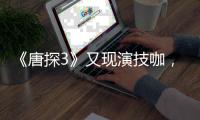 《唐探3》又現演技咖，戲份不足5分鐘卻塑造出全片最恐怖一幕
