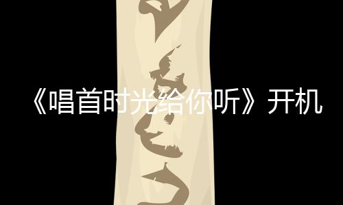 《唱首時(shí)光給你聽》開機(jī) 林柒予活力現(xiàn)身備受矚目