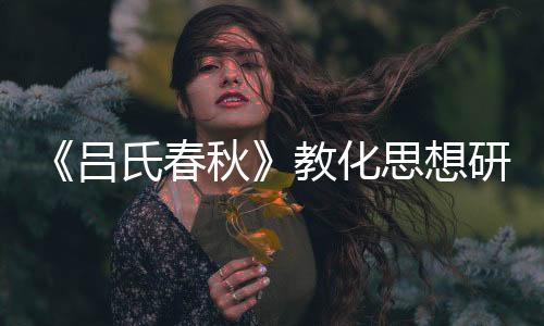 《呂氏春秋》教化思想研究(關于《呂氏春秋》教化思想研究簡述)