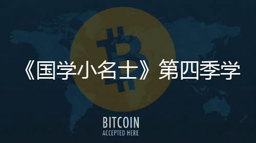 《國學小名士》第四季學霸集結各顯神通，有趣且優(yōu)秀的靈魂萬里挑一