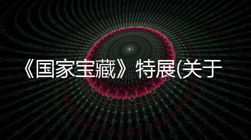 《國家寶藏》特展(關于《國家寶藏》特展簡述)