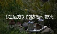 《在遠(yuǎn)方》的熱播，帶火了小前臺(tái)李海鑫