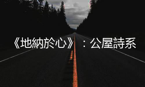 《地納於心》：公屋詩系的記憶書寫，獨一無二的地方經驗和場所精神