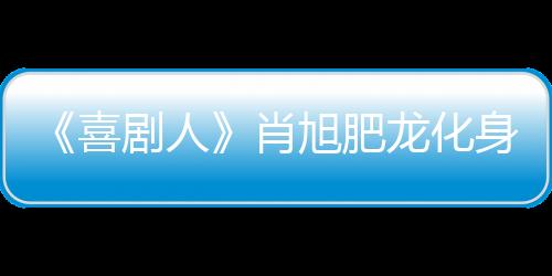 《喜劇人》肖旭肥龍化身廣告雙子星完美逆襲