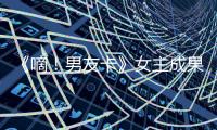 《嘀！男友卡》女主成果：戲外也是硬核少女