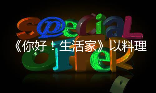 《你好！生活家》以料理視角釋放真實的生活溫度