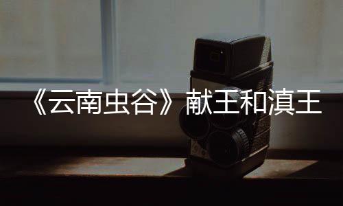《云南蟲谷》獻(xiàn)王和滇王什么關(guān)系？為什么獻(xiàn)王墓的地圖會(huì)在滇王墓里？