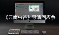 《云南蟲谷》導演回應爭議：加戲加角色合情合理