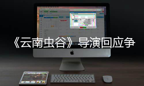 《云南蟲谷》導演回應爭議：加戲加角色合情合理