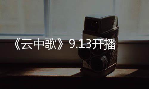 《云中歌》9.13開播 陸毅版《云天外》首曝光【娛樂新聞】風尚中國網