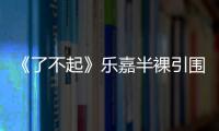 《了不起》樂嘉半裸引圍觀 賣體力50一次【娛樂新聞】風尚中國網