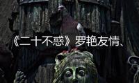 《二十不惑》羅艷友情、親情遭受考驗? 性騷擾、網暴等社會問題引深思
