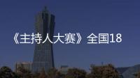 《主持人大賽》全國18強最后6席揭曉，網友：坐等比賽升級