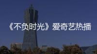 《不負時光》愛奇藝熱播中 安悅溪邢昭林上演甜蜜暴擊