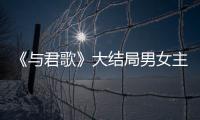 《與君歌》大結局男女主在一起了嗎？為什么說結局大概率是悲劇？