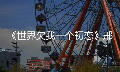《世界欠我一個初戀》邢昭林白鹿演繹＂糖醋互寵＂