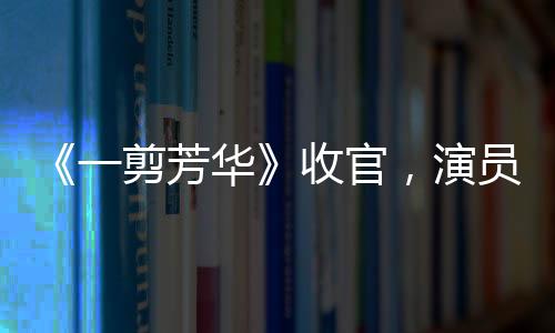 《一剪芳華》收官，演員蓋玥希華麗蛻變演技獲贊