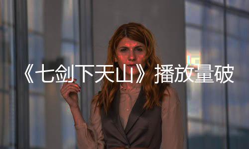 《七劍下天山》播放量破一億 崔真真演而優則唱