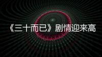 《三十而已》劇情迎來高潮熱度爆棚，細節(jié)創(chuàng)意深入人心