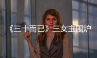《三十而已》三女主圍爐聊劇，她們說(shuō)了啥？