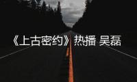 《上古密約》熱播 吳磊宋祖兒王俊凱守護天下蒼生