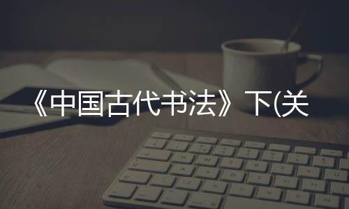 《中國(guó)古代書法》下(關(guān)于《中國(guó)古代書法》下簡(jiǎn)述)