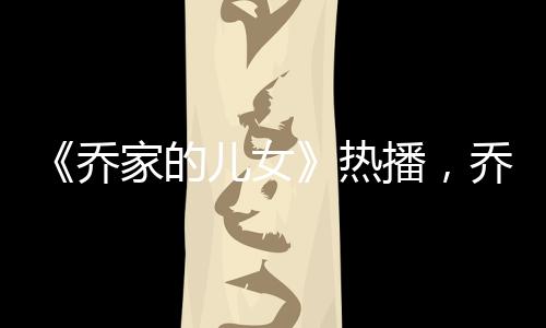 《喬家的兒女》熱播，喬一成和項南方將相遇