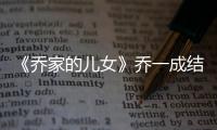《喬家的兒女》喬一成結了幾次婚？喬一成最終與誰在一起？