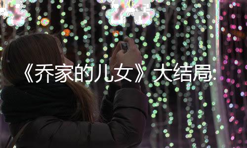 《喬家的兒女》大結局:跟原著相比有改動嗎,原著結局是什么?