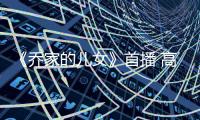 《喬家的兒女》首播 高質感、強劇情引發網友熱議