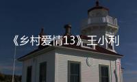 《鄉村愛情13》王小利被換，背后另有原因