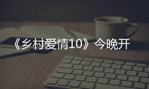 《鄉村愛情10》今晚開播  劉能謝廣坤互懟陷入會長爭奪