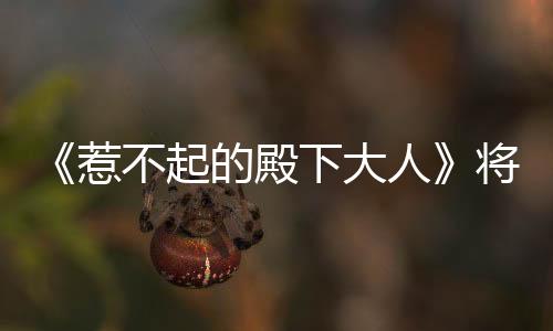 《惹不起的殿下大人》將開(kāi)播 嬌妃開(kāi)掛破壁追愛(ài)