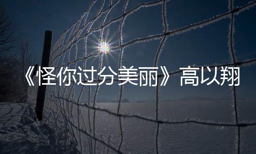 《怪你過分美麗》高以翔紀念特輯公開 記錄每一個值得紀念的瞬間