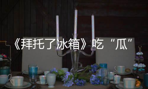 《拜托了冰箱》吃“瓜”達人王嘉爾上線 博可探索男明星的隱藏食譜