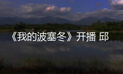 《我的波塞冬》開播 邱晧洲導(dǎo)演匠心鑄佳作