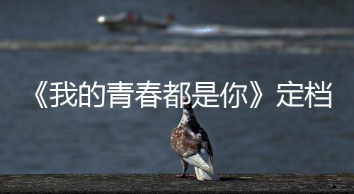 《我的青春都是你》定檔6.21 宋威龍帶你彌補青春遺憾
