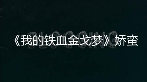 《我的鐵血金戈夢》嬌蠻女苗圃俠骨柔情【娛樂新聞】風尚中國網