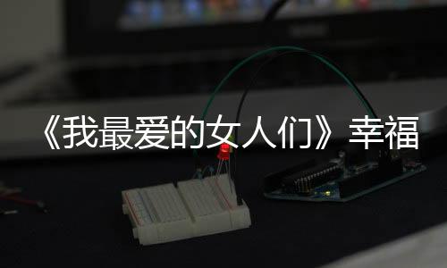 《我最愛的女人們》幸福上線，比音勒芬楊爍甜蜜暴擊